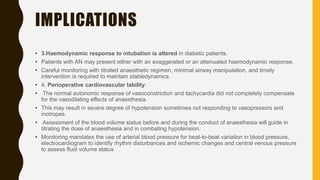 IMPLICATIONS
• 3.Haemodynamic response to intubation is altered in diabetic patients.
• Patients with AN may present either with an exaggerated or an attenuated haemodynamic response.
• Careful monitoring with titrated anaesthetic regimen, minimal airway manipulation, and timely
intervention is required to maintain stabledynamics.
• 4. Perioperative cardiovascular lability:
• The normal autonomic response of vasoconstriction and tachycardia did not completely compensate
for the vasodilating effects of anaesthesia.
• This may result in severe degree of hypotension sometimes not responding to vasopressors and
inotropes.
• Assessment of the blood volume status before and during the conduct of anaesthesia will guide in
titrating the dose of anaesthesia and in combating hypotension.
• Monitoring mandates the use of arterial blood pressure for beat-to-beat variation in blood pressure,
electrocardiogram to identify rhythm disturbances and ischemic changes and central venous pressure
to assess fluid volume status
 