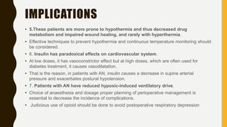 IMPLICATIONS
• 5.These patients are more prone to hypothermia and thus decreased drug
metabolism and impaired wound healing, and rarely with hyperthermia.
• Effective techniques to prevent hypothermia and continuous temperature monitoring should
be considered.
• 6. Insulin has paradoxical effects on cardiovascular system.
• At low doses, it has vasoconstrictor effect but at high doses, which are often used for
diabetes treatment, it causes vasodilatation.
• That is the reason, in patients with AN, insulin causes a decrease in supine arterial
pressure and exacerbates postural hypotension.
• 7. Patients with AN have reduced hypoxic-induced ventilatory drive.
• Choice of anaesthesia and dosage proper planning of perioperative management is
essential to decrease the incidence of complications.
• Judicious use of opioid should be done to avoid postoperative respiratory depression
 