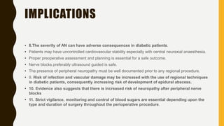 IMPLICATIONS
• 8.The severity of AN can have adverse consequences in diabetic patients.
• Patients may have uncontrolled cardiovascular stability especially with central neuraxial anaesthesia.
• Proper preoperative assessment and planning is essential for a safe outcome.
• Nerve blocks preferably ultrasound guided is safe.
• The presence of peripheral neuropathy must be well documented prior to any regional procedure.
• 9. Risk of infection and vascular damage may be increased with the use of regional techniques
in diabetic patients, consequently increasing risk of development of epidural abscess.
• 10. Evidence also suggests that there is increased risk of neuropathy after peripheral nerve
blocks
• 11. Strict vigilance, monitoring and control of blood sugars are essential depending upon the
type and duration of surgery throughout the perioperative procedure.
 