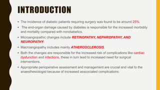 INTRODUCTION
• The incidence of diabetic patients requiring surgery was found to be around 25%.
• The end-organ damage caused by diabetes is responsible for the increased morbidity
and mortality compared with nondiabetics.
• Microangiopathic changes include RETINOPATHY, NEPHROPATHY, AND
NEUROPATHY.
• Macroangiopathy includes mainly ATHEROSCLEROSIS.
• Both the changes are responsible for the increased risk of complications like cardiac
dysfunction and infections, these in turn lead to increased need for surgical
interventions.
• Appropriate perioperative assessment and management are crucial and vital to the
anaesthesiologist because of increased asscociated complications
 