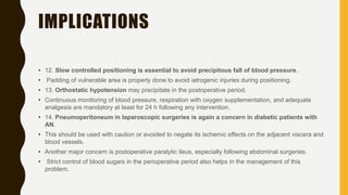 IMPLICATIONS
• 12. Slow controlled positioning is essential to avoid precipitous fall of blood pressure.
• Padding of vulnerable area is properly done to avoid iatrogenic injuries during positioning.
• 13. Orthostatic hypotension may precipitate in the postoperative period.
• Continuous monitoring of blood pressure, respiration with oxygen supplementation, and adequate
analgesia are mandatory at least for 24 h following any intervention.
• 14. Pneumoperitoneum in laparoscopic surgeries is again a concern in diabetic patients with
AN.
• This should be used with caution or avoided to negate its ischemic effects on the adjacent viscera and
blood vessels.
• Another major concern is postoperative paralytic ileus, especially following abdominal surgeries.
• Strict control of blood sugars in the perioperative period also helps in the management of this
problem.
 