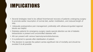 IMPLICATIONS
• Several strategies need to be utilised forenhanced recovery of patients undergoing surgery
to promote earlier resumption of normal diet, earlier mobilisation, and reduced length of
stay.
• Adequate postoperative pain management, preferably with ultrasound-guided regional
blocks are helpful
• Diabetes patients for emergency surgery needs special attention as risk of diabetic
ketoacidosis is present and uncontrolled diabetes with
• AN can present with various haemodynamicdisturbances.
• It is preferred to operate after stabilisation of patient.
• The decision to operate the patient carries significant risk of mortality and should be
avoided if at all possible
 