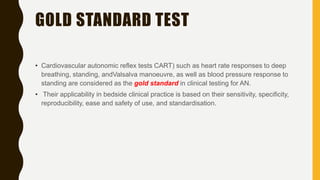 GOLD STANDARD TEST
• Cardiovascular autonomic reflex tests CART) such as heart rate responses to deep
breathing, standing, andValsalva manoeuvre, as well as blood pressure response to
standing are considered as the gold standard in clinical testing for AN.
• Their applicability in bedside clinical practice is based on their sensitivity, specificity,
reproducibility, ease and safety of use, and standardisation.
 