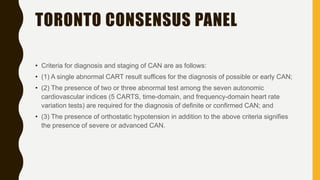 TORONTO CONSENSUS PANEL
• Criteria for diagnosis and staging of CAN are as follows:
• (1) A single abnormal CART result suffices for the diagnosis of possible or early CAN;
• (2) The presence of two or three abnormal test among the seven autonomic
cardiovascular indices (5 CARTS, time-domain, and frequency-domain heart rate
variation tests) are required for the diagnosis of definite or confirmed CAN; and
• (3) The presence of orthostatic hypotension in addition to the above criteria signifies
the presence of severe or advanced CAN.
 