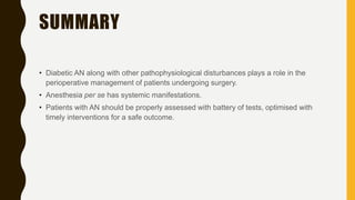 SUMMARY
• Diabetic AN along with other pathophysiological disturbances plays a role in the
perioperative management of patients undergoing surgery.
• Anesthesia per se has systemic manifestations.
• Patients with AN should be properly assessed with battery of tests, optimised with
timely interventions for a safe outcome.
 