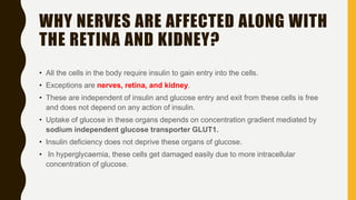 WHY NERVES ARE AFFECTED ALONG WITH
THE RETINA AND KIDNEY?
• All the cells in the body require insulin to gain entry into the cells.
• Exceptions are nerves, retina, and kidney.
• These are independent of insulin and glucose entry and exit from these cells is free
and does not depend on any action of insulin.
• Uptake of glucose in these organs depends on concentration gradient mediated by
sodium independent glucose transporter GLUT1.
• Insulin deficiency does not deprive these organs of glucose.
• In hyperglycaemia, these cells get damaged easily due to more intracellular
concentration of glucose.
 
