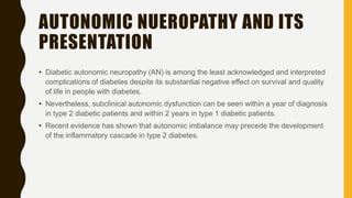 AUTONOMIC NUEROPATHY AND ITS
PRESENTATION
• Diabetic autonomic neuropathy (AN) is among the least acknowledged and interpreted
complications of diabetes despite its substantial negative effect on survival and quality
of life in people with diabetes.
• Nevertheless, subclinical autonomic dysfunction can be seen within a year of diagnosis
in type 2 diabetic patients and within 2 years in type 1 diabetic patients.
• Recent evidence has shown that autonomic imbalance may precede the development
of the inflammatory cascade in type 2 diabetes.
 