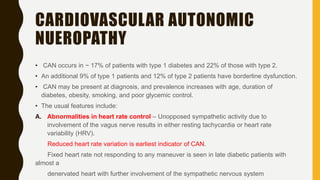 CARDIOVASCULAR AUTONOMIC
NUEROPATHY
• CAN occurs in ~ 17% of patients with type 1 diabetes and 22% of those with type 2.
• An additional 9% of type 1 patients and 12% of type 2 patients have borderline dysfunction.
• CAN may be present at diagnosis, and prevalence increases with age, duration of
diabetes, obesity, smoking, and poor glycemic control.
• The usual features include:
A. Abnormalities in heart rate control – Unopposed sympathetic activity due to
involvement of the vagus nerve results in either resting tachycardia or heart rate
variability (HRV).
Reduced heart rate variation is earliest indicator of CAN.
Fixed heart rate not responding to any maneuver is seen in late diabetic patients with
almost a
denervated heart with further involvement of the sympathetic nervous system
 