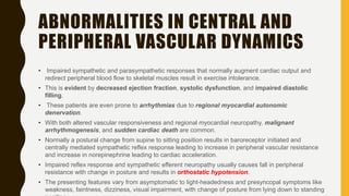 ABNORMALITIES IN CENTRAL AND
PERIPHERAL VASCULAR DYNAMICS
• Impaired sympathetic and parasympathetic responses that normally augment cardiac output and
redirect peripheral blood flow to skeletal muscles result in exercise intolerance.
• This is evident by decreased ejection fraction, systolic dysfunction, and impaired diastolic
filling.
• These patients are even prone to arrhythmias due to regional myocardial autonomic
denervation.
• With both altered vascular responsiveness and regional myocardial neuropathy, malignant
arrhythmogenesis, and sudden cardiac death are common.
• Normally a postural change from supine to sitting position results in baroreceptor initiated and
centrally mediated sympathetic reflex response leading to increase in peripheral vascular resistance
and increase in norepinephrine leading to cardiac acceleration.
• Impaired reflex response and sympathetic efferent neuropathy usually causes fall in peripheral
resistance with change in posture and results in orthostatic hypotension.
• The presenting features vary from asymptomatic to light-headedness and presyncopal symptoms like
weakness, faintness, dizziness, visual impairment, with change of posture from lying down to standing
 