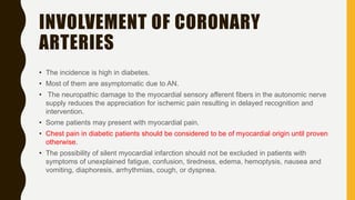INVOLVEMENT OF CORONARY
ARTERIES
• The incidence is high in diabetes.
• Most of them are asymptomatic due to AN.
• The neuropathic damage to the myocardial sensory afferent fibers in the autonomic nerve
supply reduces the appreciation for ischemic pain resulting in delayed recognition and
intervention.
• Some patients may present with myocardial pain.
• Chest pain in diabetic patients should be considered to be of myocardial origin until proven
otherwise.
• The possibility of silent myocardial infarction should not be excluded in patients with
symptoms of unexplained fatigue, confusion, tiredness, edema, hemoptysis, nausea and
vomiting, diaphoresis, arrhythmias, cough, or dyspnea.
 