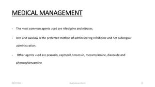 MEDICAL MANAGEMENT
- The most common agents used are nifedipine and nitrates.
- Bite and swallow is the preferred method of administering nifedipine and not sublingual
administration.
- Other agents used are prazosin, captopril, terazosin, mecamylamine, diazoxide and
phenoxybenzamine
03/27/2023 Akal Lobenyo Morris 12
 