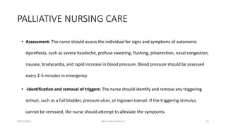 PALLIATIVE NURSING CARE
• Assessment: The nurse should assess the individual for signs and symptoms of autonomic
dysreflexia, such as severe headache, profuse sweating, flushing, piloerection, nasal congestion,
nausea, bradycardia, and rapid increase in blood pressure. Blood pressure should be assessed
every 2-5 minutes in emergency
• -Identification and removal of triggers: The nurse should identify and remove any triggering
stimuli, such as a full bladder, pressure ulcer, or ingrown toenail. If the triggering stimulus
cannot be removed, the nurse should attempt to alleviate the symptoms.
03/27/2023 Akal Lobenyo Morris 15
 