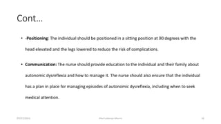 Cont…
• -Positioning: The individual should be positioned in a sitting position at 90 degrees with the
head elevated and the legs lowered to reduce the risk of complications.
• Communication: The nurse should provide education to the individual and their family about
autonomic dysreflexia and how to manage it. The nurse should also ensure that the individual
has a plan in place for managing episodes of autonomic dysreflexia, including when to seek
medical attention.
03/27/2023 Akal Lobenyo Morris 16
 