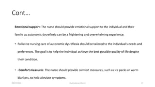 Cont…
Emotional support: The nurse should provide emotional support to the individual and their
family, as autonomic dysreflexia can be a frightening and overwhelming experience.
• Palliative nursing care of autonomic dysreflexia should be tailored to the individual's needs and
preferences. The goal is to help the individual achieve the best possible quality of life despite
their condition.
• -Comfort measures: The nurse should provide comfort measures, such as ice packs or warm
blankets, to help alleviate symptoms.
03/27/2023 Akal Lobenyo Morris 17
 