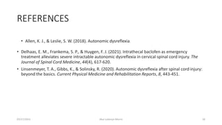REFERENCES
• Allen, K. J., & Leslie, S. W. (2018). Autonomic dysreflexia.
• Delhaas, E. M., Frankema, S. P., & Huygen, F. J. (2021). Intrathecal baclofen as emergency
treatment alleviates severe intractable autonomic dysreflexia in cervical spinal cord injury. The
Journal of Spinal Cord Medicine, 44(4), 617-620.
• Linsenmeyer, T. A., Gibbs, K., & Solinsky, R. (2020). Autonomic dysreflexia after spinal cord injury:
beyond the basics. Current Physical Medicine and Rehabilitation Reports, 8, 443-451.
03/27/2023 Akal Lobenyo Morris 18
 