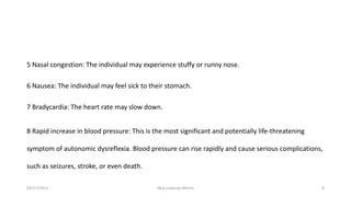 5 Nasal congestion: The individual may experience stuffy or runny nose.
6 Nausea: The individual may feel sick to their stomach.
7 Bradycardia: The heart rate may slow down.
8 Rapid increase in blood pressure: This is the most significant and potentially life-threatening
symptom of autonomic dysreflexia. Blood pressure can rise rapidly and cause serious complications,
such as seizures, stroke, or even death.
03/27/2023 Akal Lobenyo Morris 8
 