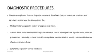 DIAGNOSTIC PROCEDURES
• There’s no single test that can diagnose autonomic dysreflexia (AD), so healthcare providers and
caregivers largely base the diagnosis on the:
 Medical history, especially history of a spinal cord injury.
 Current blood pressure compared to your baseline or “usual” blood pressure. Systolic blood pressure
greater than 150 mmHg or more than 40 mmHg above baseline levels is usually considered indicative
of autonomic dysreflexia.
 Symptoms, especially severe headache.
03/27/2023 Akal Lobenyo Morris 9
 