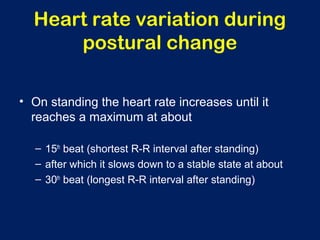 Heart rate variation during
postural change
• On standing the heart rate increases until it
reaches a maximum at about
– 15th
beat (shortest R-R interval after standing)
– after which it slows down to a stable state at about
– 30th
beat (longest R-R interval after standing)
 