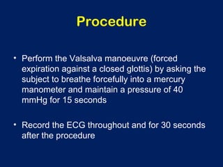 Procedure
• Perform the Valsalva manoeuvre (forced
expiration against a closed glottis) by asking the
subject to breathe forcefully into a mercury
manometer and maintain a pressure of 40
mmHg for 15 seconds
• Record the ECG throughout and for 30 seconds
after the procedure
 