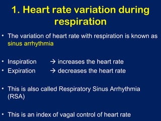 1. Heart rate variation during
respiration
• The variation of heart rate with respiration is known as
sinus arrhythmia
• Inspiration  increases the heart rate
• Expiration  decreases the heart rate
• This is also called Respiratory Sinus Arrhythmia
(RSA)
• This is an index of vagal control of heart rate
 
