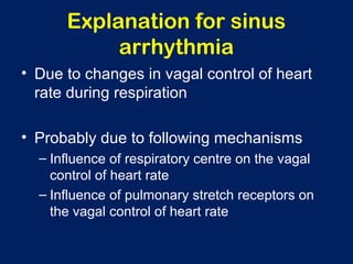 Explanation for sinus
arrhythmia
• Due to changes in vagal control of heart
rate during respiration
• Probably due to following mechanisms
– Influence of respiratory centre on the vagal
control of heart rate
– Influence of pulmonary stretch receptors on
the vagal control of heart rate
 