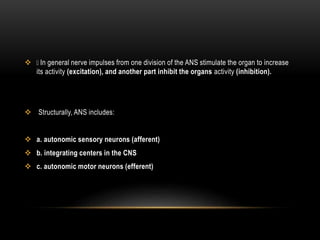  In general nerve impulses from one division of the ANS stimulate the organ to increase
its activity (excitation), and another part inhibit the organs activity (inhibition).
 Structurally, ANS includes:
 a. autonomic sensory neurons (afferent)
 b. integrating centers in the CNS
 c. autonomic motor neurons (efferent)
 
