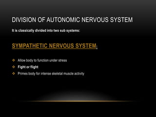 DIVISION OF AUTONOMIC NERVOUS SYSTEM
It is classically divided into two sub systems:
SYMPATHETIC NERVOUS SYSTEM:
 Allow body to function under stress
 Fight or flight
 Primes body for intense skeletal muscle activity
 