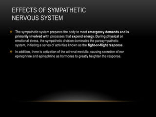 EFFECTS OF SYMPATHETIC
NERVOUS SYSTEM
 The sympathetic system prepares the body to meet emergency demands and is
primarily involved with processes that expend energy. During physical or
emotional stress, the sympathetic division dominates the parasympathetic
system, initiating a series of activities known as the fight-or-flight response.
 In addition, there is activation of the adrenal medulla ,causing secretion of nor
epinephrine and epinephrine as hormones to greatly heighten the response.
 