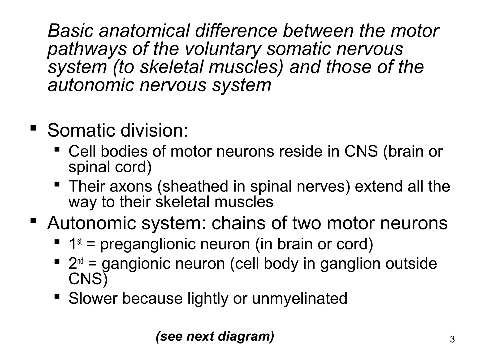 3
Basic anatomical difference between the motor
pathways of the voluntary somatic nervous
system (to skeletal muscles) and those of the
autonomic nervous system
 Somatic division:
 Cell bodies of motor neurons reside in CNS (brain or
spinal cord)
 Their axons (sheathed in spinal nerves) extend all the
way to their skeletal muscles
 Autonomic system: chains of two motor neurons
 1st
= preganglionic neuron (in brain or cord)
 2nd
= gangionic neuron (cell body in ganglion outside
CNS)
 Slower because lightly or unmyelinated
(see next diagram)
 