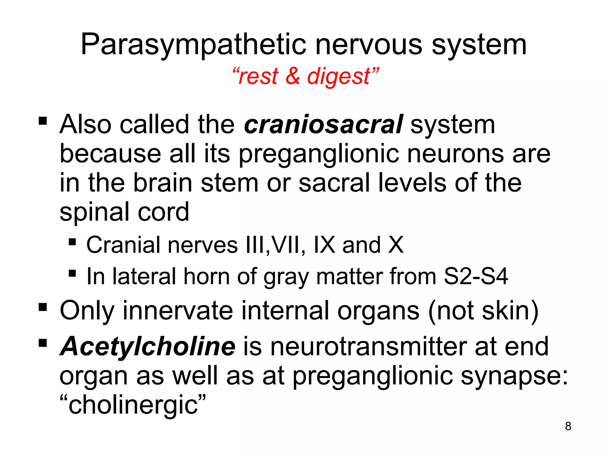 8
Parasympathetic nervous system
“rest & digest”
 Also called the craniosacral system
because all its preganglionic neurons are
in the brain stem or sacral levels of the
spinal cord
 Cranial nerves III,VII, IX and X
 In lateral horn of gray matter from S2-S4
 Only innervate internal organs (not skin)
 Acetylcholine is neurotransmitter at end
organ as well as at preganglionic synapse:
“cholinergic”
 