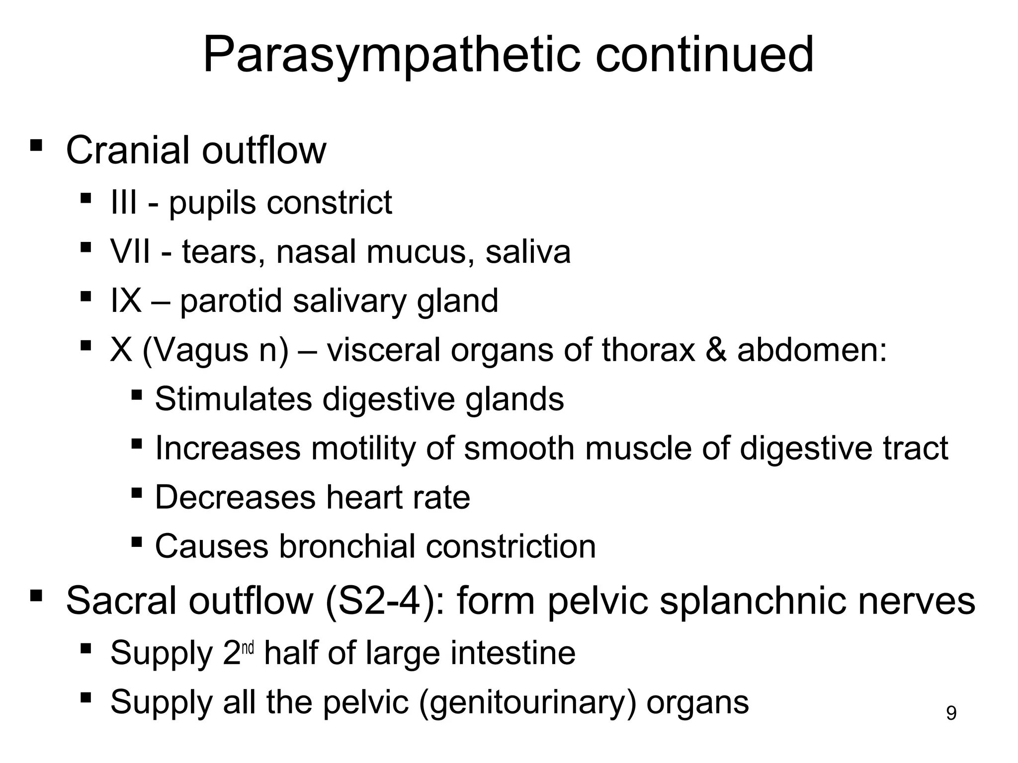 9
Parasympathetic continued
 Cranial outflow
 III - pupils constrict
 VII - tears, nasal mucus, saliva
 IX – parotid salivary gland
 X (Vagus n) – visceral organs of thorax & abdomen:
 Stimulates digestive glands
 Increases motility of smooth muscle of digestive tract
 Decreases heart rate
 Causes bronchial constriction
 Sacral outflow (S2-4): form pelvic splanchnic nerves
 Supply 2nd
half of large intestine
 Supply all the pelvic (genitourinary) organs
 