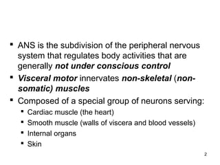 2
 ANS is the subdivision of the peripheral nervous
system that regulates body activities that are
generally not under conscious control
 Visceral motor innervates non-skeletal (non-
somatic) muscles
 Composed of a special group of neurons serving:
 Cardiac muscle (the heart)
 Smooth muscle (walls of viscera and blood vessels)
 Internal organs
 Skin
 