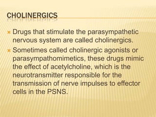 CHOLINERGICS
 Drugs that stimulate the parasympathetic
nervous system are called cholinergics.
 Sometimes called cholinergic agonists or
parasympathomimetics, these drugs mimic
the effect of acetylcholine, which is the
neurotransmitter responsible for the
transmission of nerve impulses to effector
cells in the PSNS.
 
