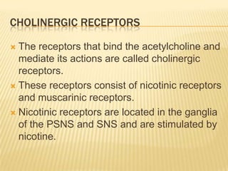 CHOLINERGIC RECEPTORS
 The receptors that bind the acetylcholine and
mediate its actions are called cholinergic
receptors.
 These receptors consist of nicotinic receptors
and muscarinic receptors.
 Nicotinic receptors are located in the ganglia
of the PSNS and SNS and are stimulated by
nicotine.
 
