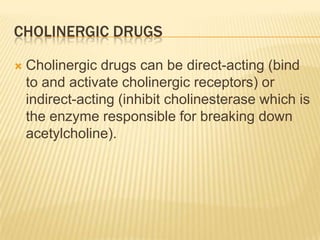 CHOLINERGIC DRUGS
 Cholinergic drugs can be direct-acting (bind
to and activate cholinergic receptors) or
indirect-acting (inhibit cholinesterase which is
the enzyme responsible for breaking down
acetylcholine).
 