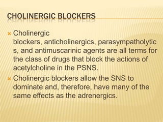 CHOLINERGIC BLOCKERS
 Cholinergic
blockers, anticholinergics, parasympatholytic
s, and antimuscarinic agents are all terms for
the class of drugs that block the actions of
acetylcholine in the PSNS.
 Cholinergic blockers allow the SNS to
dominate and, therefore, have many of the
same effects as the adrenergics.
 