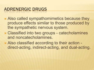 ADRENERGIC DRUGS
 Also called sympathomimetics because they
produce effects similar to those produced by
the sympathetic nervous system.
 Classified into two groups - catecholamines
and noncatecholamines.
 Also classified according to their action -
direct-acting, indirect-acting, and dual-acting.
 