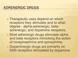 ADRENERGIC DRUGS
 Therapeutic uses depend on which
receptors they stimulate and to what
degree - alpha-adrenergic, beta-
adrenergic, and dopamine receptors.
 Most adrenergic drugs stimulate alpha
and beta receptors mimicking the action
of norepinephrine and epinephrine.
 Dopaminergic drugs act primarily on
SNS receptors stimulated by dopamine.
 