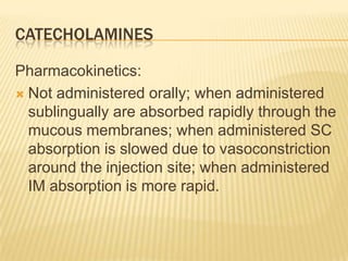 CATECHOLAMINES
Pharmacokinetics:
 Not administered orally; when administered
sublingually are absorbed rapidly through the
mucous membranes; when administered SC
absorption is slowed due to vasoconstriction
around the injection site; when administered
IM absorption is more rapid.
 