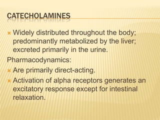 CATECHOLAMINES
 Widely distributed throughout the body;
predominantly metabolized by the liver;
excreted primarily in the urine.
Pharmacodynamics:
 Are primarily direct-acting.
 Activation of alpha receptors generates an
excitatory response except for intestinal
relaxation.
 