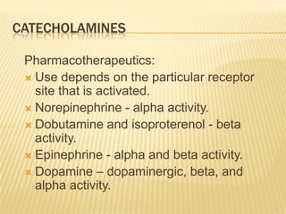 CATECHOLAMINES
Pharmacotherapeutics:
 Use depends on the particular receptor
site that is activated.
 Norepinephrine - alpha activity.
 Dobutamine and isoproterenol - beta
activity.
 Epinephrine - alpha and beta activity.
 Dopamine – dopaminergic, beta, and
alpha activity.
 