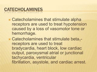 CATECHOLAMINES
 Catecholamines that stimulate alpha
receptors are used to treat hypotension
caused by a loss of vasomotor tone or
hemorrhage.
 Catecholamines that stimulate beta1-
receptors are used to treat
bradycardia, heart block, low cardiac
output, paroxysmal atrial or junctional
tachycardia, ventricular
fibrillation, asystole, and cardiac arrest.
 