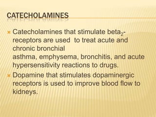 CATECHOLAMINES
 Catecholamines that stimulate beta2-
receptors are used to treat acute and
chronic bronchial
asthma, emphysema, bronchitis, and acute
hypersensitivity reactions to drugs.
 Dopamine that stimulates dopaminergic
receptors is used to improve blood flow to
kidneys.
 