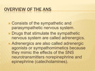 OVERVIEW OF THE ANS
 Consists of the sympathetic and
parasympathetic nervous system.
 Drugs that stimulate the sympathetic
nervous system are called adrenergics.
 Adrenergics are also called adrenergic
agonists or sympathomimetics because
they mimic the effects of the SNS
neurotransmitters norepinephrine and
epinephrine (catecholamines).
 