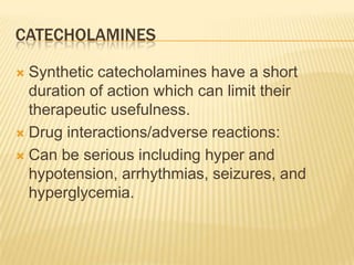 CATECHOLAMINES
 Synthetic catecholamines have a short
duration of action which can limit their
therapeutic usefulness.
 Drug interactions/adverse reactions:
 Can be serious including hyper and
hypotension, arrhythmias, seizures, and
hyperglycemia.
 
