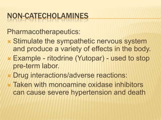 NON-CATECHOLAMINES
Pharmacotherapeutics:
 Stimulate the sympathetic nervous system
and produce a variety of effects in the body.
 Example - ritodrine (Yutopar) - used to stop
pre-term labor.
 Drug interactions/adverse reactions:
 Taken with monoamine oxidase inhibitors
can cause severe hypertension and death
 