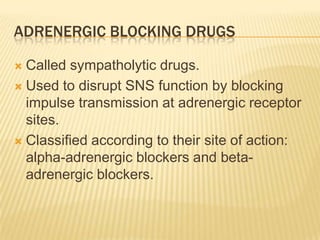 ADRENERGIC BLOCKING DRUGS
 Called sympatholytic drugs.
 Used to disrupt SNS function by blocking
impulse transmission at adrenergic receptor
sites.
 Classified according to their site of action:
alpha-adrenergic blockers and beta-
adrenergic blockers.
 