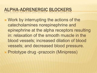 ALPHA-ADRENERGIC BLOCKERS
 Work by interrupting the actions of the
catecholamines norepinephrine and
epinephrine at the alpha receptors resulting
in: relaxation of the smooth muscle in the
blood vessels; increased dilation of blood
vessels; and decreased blood pressure.
 Prototype drug -prazocin (Minipress)
 