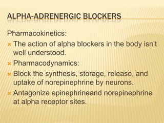 ALPHA-ADRENERGIC BLOCKERS
Pharmacokinetics:
 The action of alpha blockers in the body isn’t
well understood.
 Pharmacodynamics:
 Block the synthesis, storage, release, and
uptake of norepinephrine by neurons.
 Antagonize epinephrineand norepinephrine
at alpha receptor sites.
 