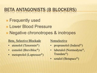 BETA ANTAGONISTS (Β BLOCKERS)
 Frequently used
 Lower Blood Pressure
 Negative chronotropes & inotropes
Beta1 Selective Blockade
• atenolol (Tenormin®)
• esmolol (Brevibloc®)
• metoprolol (Lopressor®)
Nonselective
• propranolol (Inderal®)
• labetalol (Normodyne®,
Trandate®)
• sotalol (Betapace®)
 